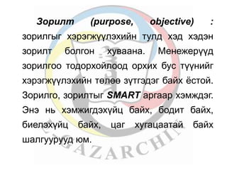 Зорилт (purpose, objective) : 
зорилгыг хэрэгжүүлэхийн тулд хэд хэдэн 
зорилт болгон хуваана. Менежерүүд 
зорилгoо тодоpхойлоод орхих бус түүнийг 
хэрэгжүүлэхийн төлөө зүтгэдэг байх ёстой. 
Зорилго, зорилтыг SMART аргаар хэмждэг. 
Энэ нь хэмжигдэхүйц байх, бодит байх, 
биелэхүйц байх, цаг хугацаатай байх 
шалгуурууд юм. 
 