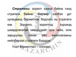 Стратеги: зорилт хаана байна тэнд 
стратеги байна. Өөрөөр хэлбэл урт 
хугацаанд баримтлах бодлого нь стратеги 
юм. Зорилго, зорилтод хүрэхэд 
шаардлагатай нөөцүүдийг эрж хайх, олж 
зарцуулах, хянах үйл ажиллагааны 
нийлбэрээс стратеги бүрддэг. 
Үзэл баримтлал – concept 
 