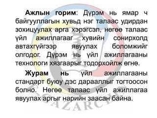 Ажлын горим: Дүрэм нь ямар ч 
байгууллагын хувьд нэг талаас удирдан 
зохицуулах арга хэрэгсэл, нөгөө талаас 
үйл ажиллагааг хувийн сонирхолд 
автахгүйгээр явуулах боломжийг 
олгодог. Дүрэм нь үйл ажиллагааны 
технологи хязгаарыг тодорхойлж өгнө. 
Журам нь үйл ажиллагааны 
стандарт буюу дэс дарааллыг тогтоосон 
болно. Нөгөө талаас үйл ажиллагаа 
явуулах аргыг нарийн заасан байна. 
 