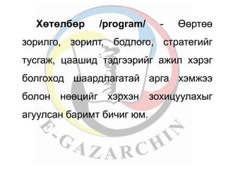 Хөтөлбөр /program/ - Өөртөө 
зорилго, зорилт, бодлого, стратегийг 
тусгаж, цаашид тэдгээрийг ажил хэрэг 
болгоход шаардлагатай арга хэмжээ 
болон нөөцийг хэрхэн зохицуулахыг 
агуулсан баримт бичиг юм. 
 
