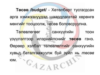 Төсөв /budget/ - Хөтөлбөрт тусгагдсан 
арга хэмжээнүүдэд шаардлагатай хөрөнгө 
мөнгийг тооцоолж, төсөв боловсруулна. 
Төлөвлөгөөг санхүүгийн тоон 
үзүүлэлтээр илэрхийлснийг төсөв гэнэ. 
Өөрөөр хэлбэл төлөвлөлтийг санхүүгийн 
хувьд баталгаажуулж буй зүйл нь төсөв 
юм. 
 