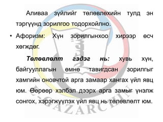 Аливаа зүйлийг төлөвлөхийн тулд эн 
тэргүүнд зорилгоо тодорхойлно. 
• Афоризм: Хүн зорилгынхоо хирээр өсч 
хөгждөг. 
Төлөвлөлт гэдэг нь: хувь хүн, 
байгууллагын өмнө тавигдсан зорилгыг 
хамгийн оновчтой арга замаар хангах үйл явц 
юм. Өөрөөр хэлбэл дээрх арга замыг үнэлж 
сонгох, хэрэгжүүлэх үйл явц нь төлөвлөлт юм. 
 