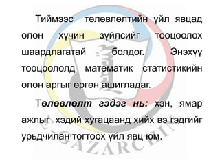 Тиймээс төлөвлөлтийн үйл явцад 
олон хүчин зүйлсийг тооцоолох 
шаардлагатай болдог. Энэхүү 
тооцоололд математик статистикийн 
олон аргыг өргөн ашигладаг. 
Төлөвлөлт гэдэг нь: хэн, ямар 
ажлыг хэдий хугацаанд хийх вэ гэдгийг 
урьдчилан тогтоох үйл явц юм. 
 