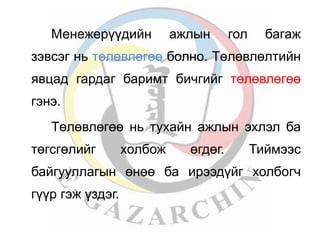 Менежерүүдийн ажлын гол багаж 
зэвсэг нь төлөвлөгөө болно. Төлөвлөлтийн 
явцад гардаг баримт бичгийг төлөвлөгөө 
гэнэ. 
Төлөвлөгөө нь тухайн ажлын эхлэл ба 
төгсгөлийг холбож өгдөг. Тиймээс 
байгууллагын өнөө ба ирээдүйг холбогч 
гүүр гэж үздэг. 
 