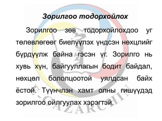 Зорилгоо тодорхойлох 
Зорилгоо зөв тодорхойлохдоо уг 
төлөвлөгөөг биелүүлэх үндсэн нөхцлийг 
бүрдүүлж байна гэсэн үг. Зорилго нь 
хувь хүн, байгууллагын бодит байдал, 
нөхцөл бололцоотой уялдсан байх 
ёстой. Түүнчлэн хамт олны гишүүдэд 
зорилгоо ойлгуулах хэрэгтэй. 
 