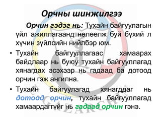 Орчны шинжилгээ 
Орчин гэдэг нь: Тухайн байгуулагын 
үйл ажиллагаанд нөлөөлж буй бүхий л 
хүчин зүйлсийн нийлбэр юм. 
• Тухайн байгууллагаас хамаарах 
байдлаар нь буюу тухайн байгууллагад 
хянагдах эсэхээр нь гадаад ба дотоод 
орчин гэж ангилна. 
• Тухайн байгуулагад хянагддаг нь 
дотоод орчин, тухайн байгууллагад 
хамаардаггүйг нь гадаад орчин гэнэ. 
 