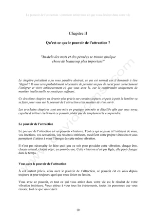 Le pouvoir de l’attraction : comment attirer tout ce que vous désirez dans votre vie
10
Chapitre II
Qu’est-ce que le pouvoir de l’attraction ?
!Au-delà des mots et des pensées se trouve quelque
chose de beaucoup plus important!
Le chapitre précédent a pu vous paraître abstrait, ce qui est normal car il demande à être
!digéré!. Il vous sera probablement nécessaire de prendre un peu de recul pour correctement
l’intégrer et vivre intérieurement ce que vous avez lu, car le comprendre uniquement de
manière intellectuelle ne serait pas suffisant.
Ce deuxième chapitre va devenir plus précis sur certains aspects, et petit à petit la lumière va
se faire pour vous sur le pouvoir de l’attraction et la manière de s’en servir.
Les prochains chapitres sont une mise en pratique concrète et détaillée afin que vous soyez
capable d’utiliser réellement ce pouvoir plutôt que de simplement le comprendre.
Le pouvoir de l’attraction
Le pouvoir de l’attraction est un pouvoir vibratoire. Tout ce qui se passe à l’intérieur de vous,
vos émotions, vos sensations, vos ressentis intérieurs, modifient votre propre vibration et vous
permettent d’attirer à vous l’énergie de cette même vibration.
Il n’est pas nécessaire de faire quoi que ce soit pour posséder cette vibration, chaque être,
chaque animal, chaque objet, en possède une. Cette vibration n’est pas figée, elle peut changer
dans le temps.
Vous avez le pouvoir de l’attraction
À cet instant précis, vous avez le pouvoir de l’attraction, ce pouvoir est en vous depuis
toujours et pour toujours, quoi que vous disiez ou fassiez.
Vous avez ce pouvoir, et tout ce qui vous arrive dans votre vie est le résultat de votre
vibration intérieure. Vous attirez à vous tous les évènements, toutes les personnes que vous
croisez, tout ce que vous vivez.
 