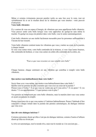 Le pouvoir de l’attraction : comment attirer tout ce que vous désirez dans votre vie
11
Même si certains évènements peuvent paraître isolés ou sans lien avec le reste, tout est
véritablement lié et est le résultat direct de la vibration que vous émettez : votre pouvoir
d’attraction.
Votre bulle vibratoire
Il y a autour de vous un espace d’énergie, de vibrations que nous appellerons bulle vibratoire.
Vous pouvez sentir cette bulle lorsque vous vous approchez de quelqu’un sans même le
toucher. Si quelqu’un essaye de pénétrer dans votre bulle, vous le sentez automatiquement.
Cette bulle vibratoire est une réalité facilement mesurable pour les personnes suffisamment à
l’écoute de leur ressenti.
Votre bulle vibratoire contient toutes les vibrations que vous y mettez au cours de la journée,
à chaque instant.
Si vous vous sentez triste, votre bulle contiendra de la tristesse, si vous vous sentez heureux,
elle contiendra du bonheur, si vous vous sentez en colère elle contiendra de la colère, etc.
!Tout ce que vous ressentez en vous remplit votre bulle!
Chaque humeur, chaque sentiment est une vibration qui contribue à remplir votre bulle
vibratoire.
Que mettez-vous habituellement dans votre bulle ?
Soyez franc avec vous-même, que mettez-vous habituellement dans votre bulle ?
Quelles sont les pensées les plus courantes que vous avez au cours de la journée ?
Pensez-vous à l’échec ? À ce que vous ne voulez pas qu’il vous arrive ? À vos peurs ? À vos
doutes ? À vos appréhensions ? À quoi pensez-vous le plus ?
Vos pensées ne remplissent pas votre bulle vibratoire, mais la manière dont vous vous sentez
en ayant ces pensées la remplit.
Prenez conscience de ce que vous mettez à l’intérieur habituellement. Prenez l’habitude d’être
conscient à chaque instant dans la journée des pensées automatiques, du dialogue intérieur
que vous avez.
Que dit votre dialogue intérieur ?
Certaines personnes disent qu’elles n’ont pas de dialogue intérieur, comme d’autres d’ailleurs
disent qu’elles ne rêvent pas.
Le rêve est automatique, tout le monde rêve, mais tout le monde ne s’en souvient pas…
 