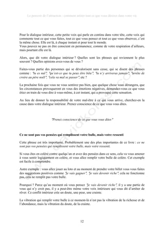 Le pouvoir de l’attraction : comment attirer tout ce que vous désirez dans votre vie
12
Pour le dialogue intérieur, cette petite voix qui parle en continu dans votre tête, cette voix qui
commente tout ce que vous faites, tout ce que vous pensez et tout ce que vous observez, c’est
la même chose. Elle est là, à chaque instant et pour tout le monde.
Vous pouvez ne pas en être conscient en permanence, comme de votre respiration d’ailleurs,
mais pourtant elle est là.
Alors, que dit votre dialogue intérieur ? Quelles sont les phrases qui reviennent le plus
souvent ? Quelles opinions avez-vous de vous ?
Faites-vous partie des personnes qui se dévalorisent sans cesse, qui se disent des phrases
comme : !tu es nul!, !qu’est-ce que tu peux être bête!, !tu n’y arriveras jamais!, !arrête de
croire au père noël!, !cela va mal se passer!, etc ?
La prochaine fois que vous ne vous sentirez pas bien, que quelque chose vous dérangera, que
les circonstances provoqueront en vous des émotions négatives, demandez-vous ce que vous
étiez en train de vous dire à vous-même, à cet instant, qui a provoqué cette sensation.
Au lieu de donner la responsabilité de votre mal-être à ce qui vous arrive, cherchez-en la
cause dans votre dialogue intérieur. Prenez conscience de ce que vous vous dites.
!Prenez conscience de ce que vous vous dites!
Ce ne sont pas vos pensées qui remplissent votre bulle, mais votre ressenti
Cette phrase est très importante. Probablement une des plus importantes de ce livre : ce ne
sont pas vos pensées qui remplissent votre bulle, mais votre ressenti.
Si vous êtes en colère contre quelqu’un et avez des pensées dans ce sens, cela va vous amener
à vous sentir logiquement en colère, et vous allez remplir votre bulle de colère. Cet exemple
est facile à comprendre.
Autre exemple : vous allez jouer au loto et au moment de prendre votre billet vous vous faites
des suggestions positives comme !je vais gagner!, !je vais devenir riche!, cela ne fonctionne
pas, cela ne remplit pas votre bulle.
Pourquoi ? Parce qu’au moment où vous pensez !je vais devenir riche!, il y a une partie de
vous qui n’y croit pas, il y a peut-être même votre voix intérieure qui vous dit d’arrêter de
rêver. Ce conflit intérieur crée un doute, une peur, une crainte.
La vibration qui remplit votre bulle à ce moment-là n’est pas la vibration de la richesse et de
l’abondance, mais la vibration du doute, de la crainte.
 