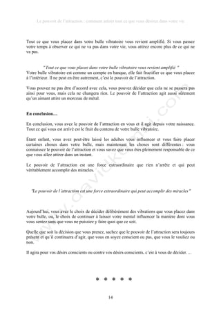 Le pouvoir de l’attraction : comment attirer tout ce que vous désirez dans votre vie
14
Tout ce que vous placez dans votre bulle vibratoire vous revient amplifié. Si vous passez
votre temps à observer ce qui ne va pas dans votre vie, vous attirez encore plus de ce qui ne
va pas.
! Tout ce que vous placez dans votre bulle vibratoire vous revient amplifié !
Votre bulle vibratoire est comme un compte en banque, elle fait fructifier ce que vous placez
à l’intérieur. Il ne peut en être autrement, c’est le pouvoir de l’attraction.
Vous pouvez ne pas être d’accord avec cela, vous pouvez décider que cela ne se passera pas
ainsi pour vous, mais cela ne changera rien. Le pouvoir de l’attraction agit aussi sûrement
qu’un aimant attire un morceau de métal.
En conclusion…
En conclusion, vous avez le pouvoir de l’attraction en vous et il agit depuis votre naissance.
Tout ce qui vous est arrivé est le fruit du contenu de votre bulle vibratoire.
Étant enfant, vous avez peut-être laissé les adultes vous influencer et vous faire placer
certaines choses dans votre bulle, mais maintenant les choses sont différentes : vous
connaissez le pouvoir de l’attraction et vous savez que vous êtes pleinement responsable de ce
que vous allez attirer dans un instant.
Le pouvoir de l’attraction est une force extraordinaire que rien n’arrête et qui peut
véritablement accomplir des miracles.
!Le pouvoir de l’attraction est une force extraordinaire qui peut accomplir des miracles!
Aujourd’hui, vous avez le choix de décider délibérément des vibrations que vous placez dans
votre bulle, ou, le choix de continuer à laisser votre mental influencer la manière dont vous
vous sentez sans que vous ne puissiez y faire quoi que ce soit.
Quelle que soit la décision que vous prenez, sachez que le pouvoir de l’attraction sera toujours
présent et qu’il continuera d’agir, que vous en soyez conscient ou pas, que vous le vouliez ou
non.
Il agira pour vos désirs conscients ou contre vos désirs conscients, c’est à vous de décider….
* * * * *
 