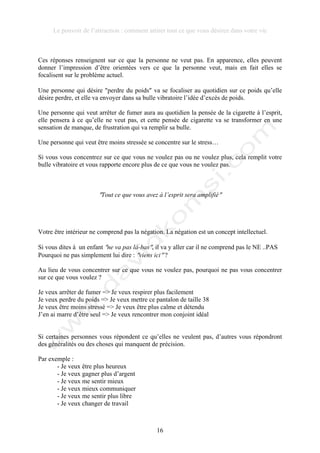 Le pouvoir de l’attraction : comment attirer tout ce que vous désirez dans votre vie
16
Ces réponses renseignent sur ce que la personne ne veut pas. En apparence, elles peuvent
donner l’impression d’être orientées vers ce que la personne veut, mais en fait elles se
focalisent sur le problème actuel.
Une personne qui désire !perdre du poids! va se focaliser au quotidien sur ce poids qu’elle
désire perdre, et elle va envoyer dans sa bulle vibratoire l’idée d’excès de poids.
Une personne qui veut arrêter de fumer aura au quotidien la pensée de la cigarette à l’esprit,
elle pensera à ce qu’elle ne veut pas, et cette pensée de cigarette va se transformer en une
sensation de manque, de frustration qui va remplir sa bulle.
Une personne qui veut être moins stressée se concentre sur le stress…
Si vous vous concentrez sur ce que vous ne voulez pas ou ne voulez plus, cela remplit votre
bulle vibratoire et vous rapporte encore plus de ce que vous ne voulez pas.
!Tout ce que vous avez à l’esprit sera amplifié!
Votre être intérieur ne comprend pas la négation. La négation est un concept intellectuel.
Si vous dites à un enfant !ne va pas là-bas!, il va y aller car il ne comprend pas le NE ..PAS
Pourquoi ne pas simplement lui dire : !viens ici! ?
Au lieu de vous concentrer sur ce que vous ne voulez pas, pourquoi ne pas vous concentrer
sur ce que vous voulez ?
Je veux arrêter de fumer => Je veux respirer plus facilement
Je veux perdre du poids => Je veux mettre ce pantalon de taille 38
Je veux être moins stressé => Je veux être plus calme et détendu
J’en ai marre d’être seul => Je veux rencontrer mon conjoint idéal
Si certaines personnes vous répondent ce qu’elles ne veulent pas, d’autres vous répondront
des généralités ou des choses qui manquent de précision.
Par exemple :
- Je veux être plus heureux
- Je veux gagner plus d’argent
- Je veux me sentir mieux
- Je veux mieux communiquer
- Je veux me sentir plus libre
- Je veux changer de travail
 