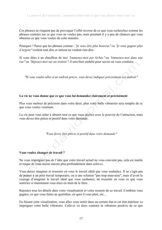 Le pouvoir de l’attraction : comment attirer tout ce que vous désirez dans votre vie
17
Ces phrases ne risquent pas de provoquer l’effet inverse de ce que vous recherchez comme les
phrases centrées sur ce que vous ne voulez pas, mais pourtant il y a peu de chances que vous
obteniez ce que vous voulez de cette manière.
Pourquoi ? Parce que les phrases comme : !je veux être plus heureux! ou !je veux gagner plus
d’argent! veulent tout dire et surtout ne veulent rien dire.
Si vous dites à un chauffeur de taxi !emmenez-moi par là-bas! ou !emmenez-moi dans une
rue! ou !déposez-moi sur un trottoir!, il sera bien embêté pour savoir où vous conduire.
!Si vous voulez aller à un endroit précis, vous devez indiquer précisément cet endroit!
La vie ne vous donne que ce que vous lui demandez clairement et précisément
Plus vous mettrez de précision dans votre désir, plus votre bulle vibratoire sera remplie de ce
que vous voulez vraiment.
La vie peut vous aider à obtenir tout ce que vous désirez avec le pouvoir de l’attraction, mais
vous devez être précis et positif dans votre demande.
!Vous devez être précis et positif dans votre demande!
Vous voulez changer de travail ?
Ne vous imprégnez pas de l’idée que votre travail actuel ne vous convient pas, cela est inutile
et risque de vous ancrer encore plus profondément dans celui-ci.
Vous devez imaginer et ressentir en vous le travail idéal que vous souhaitez. Il ne s’agit pas
de penser à un petit travail temporaire, ou à une solution !pas trop mauvaise!, mais d’avoir le
courage d’imaginer le travail idéal que vous souhaitez, de ressentir en vous ce que vous
sentiriez si maintenant vous étiez en train de le faire.
Rajoutez tous les détails dans votre visualisation et votre ressenti de ce travail. Combien vous
gagnez, ce que vous faites au quotidien, en quoi il vous plait, etc…
En faisant cette visualisation, vous allez vous sentir dans un certain état et cet état intérieur va
imprégner votre bulle vibratoire. Celle-ci va alors contenir la vibration positive de ce que
 