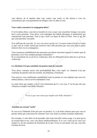 Le pouvoir de l’attraction : comment attirer tout ce que vous désirez dans votre vie
18
vous désirez, de la manière dont vous voulez vous sentir, et elle attirera à vous les
circonstances qui vous permettront de changer votre vie dans ce sens.
Vous voulez rencontrer le compagnon idéal ?
C’est la même chose, vous devez ressentir en vous ce que vous ressentirez lorsque vous serez
face à cette personne. Vous devez vous imprégner des détails physiques et intellectuels qui
caractérisent cette personne. Tout ce qui a trait à sa façon de faire et d’être. Tout ce qui fait
que cette personne vous plait.
Il ne suffit pas de vous dire !je veux rencontrer quelqu’un!, et encore moins d’avoir à l’esprit
ce que vous ne voulez surtout pas retrouver chez cette personne que vous avez dans le passé
retrouvé chez vos ex-compagnons.
Vous connaissez probablement des personnes qui disent rencontrer toujours le même type de
personnes, avez-vous compris pourquoi maintenant ?
Ils se concentrent sur ce qu’ils ne veulent pas, donc ils obtiennent encore plus de ce qu’ils ne
veulent pas.
La vibration n’est pas constituée de pensées mais de ressentis
Vous devez vraiment ancrer cela profondément dans votre esprit. La vibration n’est pas
constituée de pensées mais de ressentis, de sensations, d’émotions.
Vous pouvez vous conditionner mentalement toute la journée en vous répétant sans cesse les
mêmes phrases, cela ne servira strictement à rien.
La seule chose qui compte, c’est le vécu émotionnel qu’il y a en vous. C’est lui qui crée une
vibration et remplit votre bulle vibratoire.
!C’est ce que vous sentez qui remplit votre bulle vibratoire!
Attention au ressenti !caché!
Si vous avez l’habitude d’être pris par vos pensées, il y a de fortes chances pour que vous ne
preniez même pas conscience de comment vous vous sentez à certains moments importants.
Par exemple, si votre désir est de posséder cette toute nouvelle voiture rouge, il se peut qu’en
la croisant dans la rue, vous vous disiez intellectuellement !je la veux! mais qu’en vous à cet
instant il y ait une sensation de frustration de ne pas l’avoir ou une petite voix qui vous dise
d’arrêter de rêver.
 