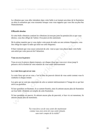 Le pouvoir de l’attraction : comment attirer tout ce que vous désirez dans votre vie
19
La vibration que vous allez introduire dans votre bulle à cet instant sera donc de la frustration
ou alors la sensation que vous ressentez lorsque vous vous rappelez que vous êtes au plus bas
financièrement.
Efficacité absolue
Si votre bulle vibratoire contient les vibrations (et non pas juste les pensées) de ce que vous
désirez, vous êtes obligé de l’attirer. Il ne peut en être autrement.
De la même manière que si vous réglez votre poste de radio sur une certaine fréquence, vous
êtes obligé de capter la radio qui émet sur cette fréquence.
Il faut vraiment que vous soyez conscient de cela : tout ce que vous placez dans votre bulle
sera attiré par votre pouvoir de l’attraction.
Vous en avez la preuve
Vous en avez la preuve depuis toujours, car chaque chose que vous avez vécue jusqu’à
présent a été le résultat de votre manière de vous sentir intérieurement
La vraie force qui est en vous
La vraie force qui est en vous, c’est la force de pouvoir choisir de vous sentir comme vous le
souhaitez à chaque instant.
Les gens qui ne sont pas conscients de cela se sentent intérieurement à l’image de ce qui leur
arrive au quotidien.
Si leur quotidien est frustrant, ils se sentent frustrés, ainsi ils attirent encore plus de frustration
car leur bulle vibratoire est remplie de cette frustration.
Si leur quotidien est pauvre, ils attirent encore plus de pauvreté, si leur vie est monotone, ils
attirent encore plus de monotonie.
!La vraie force est de vous sentir dès maintenant
comme vous avez envie de vous sentir demain,
sans tenir compte de la réalité!
 