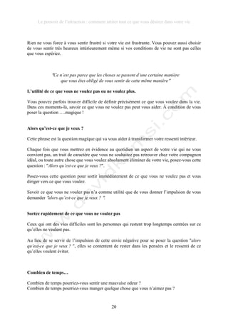 Le pouvoir de l’attraction : comment attirer tout ce que vous désirez dans votre vie
20
Rien ne vous force à vous sentir frustré si votre vie est frustrante. Vous pouvez aussi choisir
de vous sentir très heureux intérieurement même si vos conditions de vie ne sont pas celles
que vous espériez.
!Ce n’est pas parce que les choses se passent d’une certaine manière
que vous êtes obligé de vous sentir de cette même manière!
L’utilité de ce que vous ne voulez pas ou ne voulez plus.
Vous pouvez parfois trouver difficile de définir précisément ce que vous voulez dans la vie.
Dans ces moments-là, savoir ce que vous ne voulez pas peut vous aider. À condition de vous
poser la question ….magique !
Alors qu’est-ce que je veux ?
Cette phrase est la question magique qui va vous aider à transformer votre ressenti intérieur.
Chaque fois que vous mettrez en évidence au quotidien un aspect de votre vie qui ne vous
convient pas, un trait de caractère que vous ne souhaitez pas retrouver chez votre compagnon
idéal, ou toute autre chose que vous voulez absolument éliminer de votre vie, posez-vous cette
question : !Alors qu’est-ce que je veux ?!.
Posez-vous cette question pour sortir immédiatement de ce que vous ne voulez pas et vous
diriger vers ce que vous voulez.
Savoir ce que vous ne voulez pas n’a comme utilité que de vous donner l’impulsion de vous
demander !alors qu’est-ce que je veux ? !.
Sortez rapidement de ce que vous ne voulez pas
Ceux qui ont des vies difficiles sont les personnes qui restent trop longtemps centrées sur ce
qu’elles ne veulent pas.
Au lieu de se servir de l’impulsion de cette envie négative pour se poser la question !alors
qu’est-ce que je veux ? !, elles se contentent de rester dans les pensées et le ressenti de ce
qu’elles veulent éviter.
Combien de temps…
Combien de temps pourriez-vous sentir une mauvaise odeur ?
Combien de temps pourriez-vous manger quelque chose que vous n’aimez pas ?
 