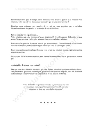 Le pouvoir de l’attraction : comment attirer tout ce que vous désirez dans votre vie
21
Probablement très peu de temps, alors pourquoi vous forcer à penser et à ressentir vos
relations, votre travail, vos finances de la manière qui ne vous convient pas ?
Réduisez votre tolérance aux pensées de ce qui ne vous convient pas et switchez
immédiatement sur les pensées et le ressenti de vos vrais désirs.
Servez-vous de vos expériences…
Votre relation avec cette personne n’a pas fonctionné ? C’est l’occasion d’identifier ce que
vous n’aimez pas et ne voulez plus retrouver dans vos prochaines relations.
Posez-vous la question de savoir tout ce qui vous dérange. Demandez-vous en quoi cette
nouvelle expérience peut vous renseigner sur ce que vous ne voulez plus vivre.
Posez-vous cette question chaque fois que vous vivez une situation ou une expérience qui ne
vous convient pas.
Servez-vous de la moindre occasion pour affiner la connaissance de ce que vous ne voulez
pas.
… et décidez de ce que vous voulez !
Dès que vous avez identifié un aspect qui vous déplait, une chose que vous souhaitez éviter,
une perspective que vous n’aimez pas, posez-vous la question magique, cela va réorienter
instantanément votre vibration vers une solution et non plus un problème.
!Vous demander ce que vous voulez à la place de ce que vous
ne voulez pas, a un impact immédiatement positif sur votre
vibration, et donc sur votre bulle vibratoire!
* * * * *
 