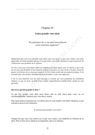 Le pouvoir de l’attraction : comment attirer tout ce que vous désirez dans votre vie
22
Chapitre IV
Faites grandir votre désir
!La puissance de ce sur quoi nous plaçons
notre attention augmente!
Maintenant que vous avez identifié votre désir, que vous savez ce que vous voulez, vous allez
apprendre à le faire grandir afin qu’il occupe toute votre bulle vibratoire et que le pouvoir de
l’attraction vous permette de le réaliser.
Si vous n’avez pas clairement défini au chapitre précédent quels sont vos désirs et que vous
ne les avez pas formulés d’une manière précise et positive, je vous invite à le faire avant de
passer à la lecture de ce nouveau chapitre. Ce livre étant avant tout un manuel pratique, il est
essentiel que vous mettiez immédiatement en pratique ce que vous apprenez.
C’est le vécu intérieur issu de votre passage à l’action qui vous permettra de réellement
intégrer ce qui est écrit, au-delà d’une simple compréhension intellectuelle, inutile en tant
que telle.
Qu’est-ce qui fait grandir le désir ?
Ce qui fera grandir votre désir pour attirer telle ou telle chose dans votre vie est
incontestablement l’attention que vous allez y mettre.
Plus vous mettrez d’attention sur vos désirs, plus ils vont remplir votre bulle vibratoire, ce qui
activera le pouvoir de l’attraction.
!L’attention fait grandir votre désir!
Chaque fois que vous vous centrez sur ce que vous voulez, vous amplifiez la vibration de ce
désir. Plus la force de la vibration est importante, plus il se réalisera.
 