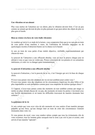 Le pouvoir de l’attraction : comment attirer tout ce que vous désirez dans votre vie
23
Une vibration est un aimant
Plus vous mettez de l’attention sur vos désirs, plus la vibration devient forte. C’est un peu
comme un aimant qui devient de plus en plus puissant et qui peut attirer des objets de plus en
plus gros et lourds.
Rien ne résiste à la force de votre bulle vibratoire
Je voudrais qu’arrivé à ce stade de la lecture, vous compreniez bien que je ne suis pas en train
de vous parler d’une machine à vœux, de l’utilisation de formules magiques ou de
quelconques recettes d’attraction basées sur la chance ou le hasard.
Je suis en train de vous parler d’une réalité objective, vérifiable expérimentalement par
chacun de nous.
Le pouvoir de l’attraction a une efficacité absolue, vous en avez la preuve chaque jour en
attirant à vous ce que vous ne voulez pas. Prenez conscience de vos pensées et vos sensations
intérieures, et votre vie va changer quasi instantanément.
Le pouvoir d’attraction a une efficacité absolue
Le pouvoir d’attraction, c’est le pouvoir de la vie, c’est l’énergie qui est à la base de chaque
chose.
N’avez-vous jamais vécu des situations de vie où tout semblait jouer contre vous ?
N’avez-vous jamais vécu des situations où les circonstances imprévues les plus folles et les
plus improbables se sont enchaînées comme pour vous empêcher de réaliser quelque chose ?
À l’opposé, n’avez-vous jamais connu des moments où tout semblait comme par magie se
mettre en place devant chacun de vos pas, des moments où toutes les portes s’ouvraient avec
une facilité déconcertante et où toutes les difficultés trouvaient de manière étonnante leur
solution ?
La puissance de la vie
Je suis certain que vous avez vécu de tels moments où vous sentiez d’une manière presque
palpable qu’une force, qu’une énergie était en train de créer des circonstances vraiment
étonnantes dans votre vie.
Si vous prenez du recul, vous vous rendrez même compte que tous les évènements clés de
votre existence, tous les instants grâce auxquels tout le reste a pu voir le jour et exister, sont
arrivés d’une manière !spéciale!.
 
