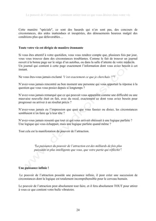 Le pouvoir de l’attraction : comment attirer tout ce que vous désirez dans votre vie
24
Cette manière !spéciale!, ce sont des hasards qui n’en sont pas, des concours de
circonstances, des aides inattendues et inespérées, des dénouements heureux malgré des
conditions plus que défavorables…
Toute votre vie est dirigée de manière étonnante
Si vous êtes attentif à votre quotidien, vous vous rendrez compte que, plusieurs fois par jour,
vous vous trouvez dans des circonstances troublantes. Comme le fait de trouver un journal
ouvert à la bonne page sur le siège d’un autobus, ou dans la salle d’attente de votre médecin.
Un journal qui contient à cette page exactement l’information dont vous aviez besoin à cet
instant.
Ne vous êtes-vous jamais exclamé !c’est exactement ce que je cherchais !! ?
N’avez-vous jamais rencontré au bon moment une personne qui vous apportait la réponse à la
question que vous vous posiez depuis si longtemps ?
N’avez-vous jamais remarqué que ce qui pouvait vous apparaître comme une difficulté ou une
mauvaise nouvelle était en fait, avec du recul, exactement ce dont vous aviez besoin pour
progresser ou arriver à un résultat précis ?
N’avez-vous jamais eu l’impression que quoi que vous fassiez ou disiez, les circonstances
semblaient n’en faire qu’à leur tête ?
N’avez-vous jamais ressenti que tout ce qui vous arrivait obéissait à une logique parfaite ?
Une logique qui vous échappait, mais une logique parfaite quand même ?
Tout cela est la manifestation du pouvoir de l’attraction.
!La puissance du pouvoir de l’attraction est des milliards de fois plus
puissante et plus intelligente que vous, que votre partie qui réfléchit!.
Une puissance infinie !
Le pouvoir de l’attraction possède une puissance infinie, il peut créer une succession de
circonstances dont la logique est totalement incompréhensible pour le cerveau humain.
Le pouvoir de l’attraction peut absolument tout faire, et il fera absolument TOUT pour attirer
à vous ce que contient votre bulle vibratoire.
 