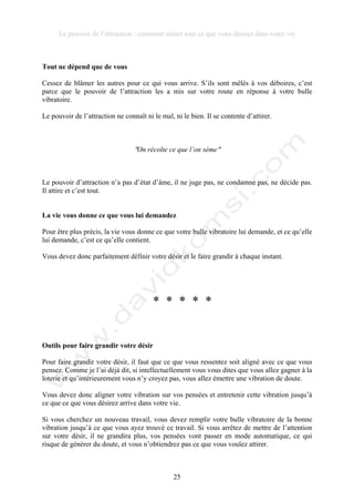 Le pouvoir de l’attraction : comment attirer tout ce que vous désirez dans votre vie
25
Tout ne dépend que de vous
Cessez de blâmer les autres pour ce qui vous arrive. S’ils sont mêlés à vos déboires, c’est
parce que le pouvoir de l’attraction les a mis sur votre route en réponse à votre bulle
vibratoire.
Le pouvoir de l’attraction ne connaît ni le mal, ni le bien. Il se contente d’attirer.
!On récolte ce que l’on sème!
Le pouvoir d’attraction n’a pas d’état d’âme, il ne juge pas, ne condamne pas, ne décide pas.
Il attire et c’est tout.
La vie vous donne ce que vous lui demandez
Pour être plus précis, la vie vous donne ce que votre bulle vibratoire lui demande, et ce qu’elle
lui demande, c’est ce qu’elle contient.
Vous devez donc parfaitement définir votre désir et le faire grandir à chaque instant.
* * * * *
Outils pour faire grandir votre désir
Pour faire grandir votre désir, il faut que ce que vous ressentez soit aligné avec ce que vous
pensez. Comme je l’ai déjà dit, si intellectuellement vous vous dites que vous allez gagner à la
loterie et qu’intérieurement vous n’y croyez pas, vous allez émettre une vibration de doute.
Vous devez donc aligner votre vibration sur vos pensées et entretenir cette vibration jusqu’à
ce que ce que vous désirez arrive dans votre vie.
Si vous cherchez un nouveau travail, vous devez remplir votre bulle vibratoire de la bonne
vibration jusqu’à ce que vous ayez trouvé ce travail. Si vous arrêtez de mettre de l’attention
sur votre désir, il ne grandira plus, vos pensées vont passer en mode automatique, ce qui
risque de générer du doute, et vous n’obtiendrez pas ce que vous voulez attirer.
 