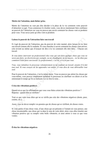 Le pouvoir de l’attraction : comment attirer tout ce que vous désirez dans votre vie
26
Mettre de l’attention, mais lâcher prise.
Mettre de l’attention ne veut pas dire décider à la place de la vie comment votre pouvoir
d’attraction va agir. Vous connaissez le résultat voulu, vous devez maintenant faire confiance
au pouvoir de l’attraction car vous ne pouvez pas savoir comment les choses vont se produire
pour vous. Vous savez juste qu’elles vont se produire.
Laissez le pouvoir de l’attraction faire son travail
Il s’agit du pouvoir de l’attraction, pas du pouvoir de votre mental, alors laissez la vie faire
son travail comme elle le souhaite. Si vous cherchez à savoir comment les choses vont arriver,
cela revient au même que d’essayer de dire à la vie comment elle doit faire… Chacun son
travail.
Si vous faites intervenir un professionnel chez vous qui sait faire quelque chose que vous ne
savez pas faire, un électricien par exemple, ou un chauffagiste ou un maçon… ne lui dites pas
comment il doit faire son travail. Le professionnel, c’est lui, ce n’est pas vous.
Vous, vous initialisez le processus volontairement en lui confiant un travail, ensuite il le fait
tout seul. Si vous essayez de lui apprendre son métier, il vous dira de vous débrouiller tout
seul.
Pour le pouvoir de l’attraction, c’est la même chose. Vous ne pouvez pas attirer les choses par
vous-même, vous pouvez simplement initialiser le processus en clarifiant vos désirs et en les
entretenant le temps qu’ils se réalisent. La vie fera le reste…
Créez des vibrations positives
Quand est-ce que les affirmations que vous vous faites créent des vibrations positives ?
Réponse : quand elles se vérifient !
Tout ce que vous vous dites qui ne se vérifie pas crée des vibrations négatives (doute, peur,
crainte, etc.).
Aussi, vous ne devez remplir vos pensées que de choses qui se vérifient, de choses vraies.
Si vous parlez d’une chose vraie, d’une chose qui est présente à l’instant où vous pensez, une
chose incontestable, une chose qui va dans le sens de votre désir, alors vous allez émettre une
vibration positive qui va remplir votre bulle vibratoire, et ainsi attirer à vous ce que vous
voulez.
Évitez les vibrations négatives
 