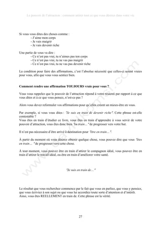 Le pouvoir de l’attraction : comment attirer tout ce que vous désirez dans votre vie
27
Si vous vous dites des choses comme :
- J’aime mon corps
- Je vais maigrir
- Je vais devenir riche
Une partie de vous va dire :
- Ce n’est pas vrai, tu n’aimes pas ton corps
- Ce n’est pas vrai, tu ne vas pas maigrir
- Ce n’est pas vrai, tu ne vas pas devenir riche
La condition pour faire des affirmations, c’est l’absolue nécessité que celles-ci soient vraies
pour vous, afin que vous vous sentiez bien.
Comment rendre une affirmation TOUJOURS vraie pour vous ?
Vous vous rappelez que le pouvoir de l’attraction répond à votre ressenti par rapport à ce que
vous dites et à ce que vous pensez, n’est-ce pas ?
Alors vous devez reformuler vos affirmations pour qu’elles créent un mieux-être en vous.
Par exemple, si vous vous dites : !Je suis en train de devenir riche!. Cette phrase est-elle
contestable ?
Vous êtes en train d’étudier ce livre, vous êtes en train d’apprendre à vous servir de votre
pouvoir d’attraction, vous êtes donc bien !en train…! de progresser vers votre but.
Il n’est pas nécessaire d’être arrivé à destination pour !être en train…!.
À partir du moment où vous désirez obtenir quelque chose, vous pouvez dire que vous !êtes
en train… ! de progresser vers cette chose.
À tout moment, vous pouvez être en train d’attirer le compagnon idéal, vous pouvez être en
train d’attirer le travail idéal, ou être en train d’améliorer votre santé.
!Je suis en train de…!
Le résultat que vous recherchez commence par le fait que vous en parliez, que vous y pensiez,
que vous écriviez à son sujet ou que vous lui accordiez toute sorte d’attention et d’intérêt.
Ainsi, vous êtes REELLEMENT en train de. Cette phrase est la vérité.
 