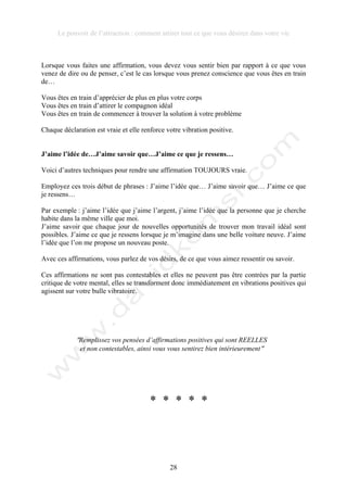 Le pouvoir de l’attraction : comment attirer tout ce que vous désirez dans votre vie
28
Lorsque vous faites une affirmation, vous devez vous sentir bien par rapport à ce que vous
venez de dire ou de penser, c’est le cas lorsque vous prenez conscience que vous êtes en train
de…
Vous êtes en train d’apprécier de plus en plus votre corps
Vous êtes en train d’attirer le compagnon idéal
Vous êtes en train de commencer à trouver la solution à votre problème
Chaque déclaration est vraie et elle renforce votre vibration positive.
J’aime l’idée de…J’aime savoir que…J’aime ce que je ressens…
Voici d’autres techniques pour rendre une affirmation TOUJOURS vraie.
Employez ces trois début de phrases : J’aime l’idée que… J’aime savoir que… J’aime ce que
je ressens…
Par exemple : j’aime l’idée que j’aime l’argent, j’aime l’idée que la personne que je cherche
habite dans la même ville que moi.
J’aime savoir que chaque jour de nouvelles opportunités de trouver mon travail idéal sont
possibles. J’aime ce que je ressens lorsque je m’imagine dans une belle voiture neuve. J’aime
l’idée que l’on me propose un nouveau poste.
Avec ces affirmations, vous parlez de vos désirs, de ce que vous aimez ressentir ou savoir.
Ces affirmations ne sont pas contestables et elles ne peuvent pas être contrées par la partie
critique de votre mental, elles se transforment donc immédiatement en vibrations positives qui
agissent sur votre bulle vibratoire.
!Remplissez vos pensées d’affirmations positives qui sont REELLES
et non contestables, ainsi vous vous sentirez bien intérieurement!
* * * * *
 