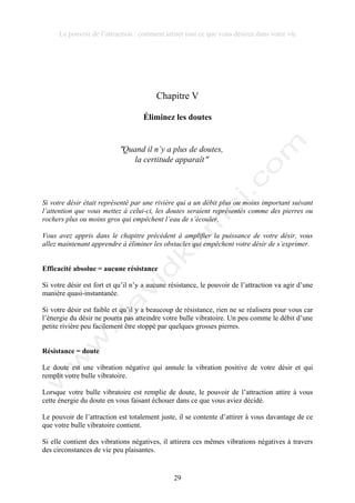 Le pouvoir de l’attraction : comment attirer tout ce que vous désirez dans votre vie
29
Chapitre V
Éliminez les doutes
!Quand il n’y a plus de doutes,
la certitude apparaît!
Si votre désir était représenté par une rivière qui a un débit plus ou moins important suivant
l’attention que vous mettez à celui-ci, les doutes seraient représentés comme des pierres ou
rochers plus ou moins gros qui empêchent l’eau de s’écouler.
Vous avez appris dans le chapitre précédent à amplifier la puissance de votre désir, vous
allez maintenant apprendre à éliminer les obstacles qui empêchent votre désir de s’exprimer.
Efficacité absolue = aucune résistance
Si votre désir est fort et qu’il n’y a aucune résistance, le pouvoir de l’attraction va agir d’une
manière quasi-instantanée.
Si votre désir est faible et qu’il y a beaucoup de résistance, rien ne se réalisera pour vous car
l’énergie du désir ne pourra pas atteindre votre bulle vibratoire. Un peu comme le débit d’une
petite rivière peu facilement être stoppé par quelques grosses pierres.
Résistance = doute
Le doute est une vibration négative qui annule la vibration positive de votre désir et qui
remplit votre bulle vibratoire.
Lorsque votre bulle vibratoire est remplie de doute, le pouvoir de l’attraction attire à vous
cette énergie du doute en vous faisant échouer dans ce que vous aviez décidé.
Le pouvoir de l’attraction est totalement juste, il se contente d’attirer à vous davantage de ce
que votre bulle vibratoire contient.
Si elle contient des vibrations négatives, il attirera ces mêmes vibrations négatives à travers
des circonstances de vie peu plaisantes.
 
