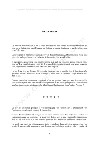 Le pouvoir de l’attraction : comment attirer tout ce que vous désirez dans votre vie
3
Introduction
Le pouvoir de l’attraction, c’est la force invisible qui relie toutes les choses entre elles. Le
pouvoir de l’attraction, c’est l’énergie qui fait que le monde fonctionne et que les choses sont
ce qu’elles sont.
Vous baignez en permanence dans ce pouvoir, dans cette énergie, et tout ce qui se passe dans
votre vie, à chaque instant, est le résultat de la manière dont vous l’utilisez.
Il n’est pas nécessaire que vous soyez d’accord avec cela ou conscient que ce pouvoir existe
pour qu’il se manifeste dans votre vie. Il se manifeste à chaque instant, pour vous ou contre
vous, depuis votre naissance, et ce sera ainsi pour toujours.
Le but de ce livre est de vous faire prendre conscience de la manière dont il fonctionne afin
que vous puissiez l’utiliser à votre avantage, et ainsi attirer à vous tout ce que vous désirez
dans la vie.
Comme vous allez le constater, ce pouvoir n’est pas quelque chose que vous devez acquérir,
vous l’avez déjà et vous vous en servez au quotidien. Vous devez juste prendre conscience de
son fonctionnement et ainsi apprendre à l’utiliser délibérément au lieu d’en être !victime!.
* * * * *
Ce livre est un manuel pratique, il vous accompagne vers l’action, vers le changement, vers
l’utilisation consciente du pouvoir de l’attraction.
Si vous désirez réellement changer ce que vous attirez à vous dans votre vie – autant les
circonstances que les personnes – et ainsi vous diriger vers ce que vous voulez vraiment, ce
livre est fait pour vous, et je vous promets que vous allez progresser rapidement dans ce sens.
Le nombre de pages est volontairement limité pour aller à l’essentiel, tout ce que vous avez
besoin de savoir est là, absolument tout. Tout est expliqué d’une manière claire et précise. Si
 