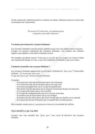 Le pouvoir de l’attraction : comment attirer tout ce que vous désirez dans votre vie
30
Si elle contient des vibrations positives, il attirera ces mêmes vibrations positives à travers des
circonstances de vie plaisantes.
!Le pouvoir de l’attraction est totalement juste,
il répond à votre bulle vibratoire!
Vos doutes proviennent de croyances limitantes
Les croyances limitantes sont des pensées répétitives que vous vous répétez encore et encore.
Lorsque vos pensées contiennent des croyances limitantes, vous émettez une vibration
négative qui empêche à votre désir d’atteindre son but.
Par exemple, une phrase comme !il faut que je travaille dur pour gagner de l’argent! induit
une sensation de manque en vous, ce qui vous empêchera d’atteindre ce que vous voulez.
Comment reconnaître une croyance limitante ?
Les croyances limitantes apparaissent souvent après l’utilisation de !parce que!. Comme dans
la phrase : !je ne peux pas, parce que…!
Ce qui suit !parce que! est une croyance limitante.
Exemples :
- Je ne peux pas créer ma société parce que je suis trop jeune
- Je ne retrouverai pas de travail parce que je suis trop vieux
- Je ne peux pas gagner plus car je n’ai pas de qualification
- Ma société n’évolue pas parce que la situation économique du pays est mauvaise
- Je n’ai pas d’amis parce que je suis trop bête
- Je n’ai pas de compagnon parce que je ne suis pas assez beau
- Je ne trouve pas de travail parce que je suis étranger
- Je ne peux pas être mince parce que tout le monde dans ma famille est en surpoids
- Je ne peux pas devenir riche parce que j’ai grandi dans un milieu pauvre
Des exemples comme ceux-ci, vous pouvez en trouver et en entendre des milliers.
Soyez attentif à ce que vous dites
Lorsque vous vous entendez dire !parce que!, vous venez de découvrir une croyance
limitante.
 