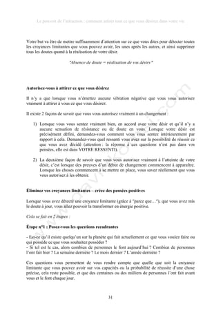 Le pouvoir de l’attraction : comment attirer tout ce que vous désirez dans votre vie
31
Votre but va être de mettre suffisamment d’attention sur ce que vous dites pour détecter toutes
les croyances limitantes que vous pouvez avoir, les unes après les autres, et ainsi supprimer
tous les doutes quand à la réalisation de votre désir.
!Absence de doute = réalisation de vos désirs!
Autorisez-vous à attirer ce que vous désirez
Il n’y a que lorsque vous n’émettez aucune vibration négative que vous vous autorisez
vraiment à attirer à vous ce que vous désirez.
Il existe 2 façons de savoir que vous vous autorisez vraiment à un changement :
1) Lorsque vous vous sentez vraiment bien, en accord avec votre désir et qu’il n’y a
aucune sensation de résistance ou de doute en vous. Lorsque votre désir est
précisément défini, demandez-vous comment vous vous sentez intérieurement par
rapport à cela. Demandez-vous quel ressenti vous avez sur la possibilité de réussir ce
que vous avez décidé (attention : la réponse à ces questions n’est pas dans vos
pensées, elle est dans VOTRE RESSENTI).
2) La deuxième façon de savoir que vous vous autorisez vraiment à l’atteinte de votre
désir, c’est lorsque des preuves d’un début de changement commencent à apparaître.
Lorsque les choses commencent à se mettre en place, vous savez réellement que vous
vous autorisez à les obtenir.
Éliminez vos croyances limitantes – créez des pensées positives
Lorsque vous avez détecté une croyance limitante (grâce à !parce que…!), que vous avez mis
le doute à jour, vous allez pouvoir la transformer en énergie positive.
Cela se fait en 2 étapes :
Étape n°1 : Posez-vous les questions recadrantes
- Est-ce qu’il existe quelqu’un sur la planète qui fait actuellement ce que vous voulez faire ou
qui possède ce que vous souhaitez posséder ?
- Si tel est le cas, alors combien de personnes le font aujourd’hui ? Combien de personnes
l’ont fait hier ? La semaine dernière ? Le mois dernier ? L’année dernière ?
Ces questions vous permettent de vous rendre compte que quelle que soit la croyance
limitante que vous pouvez avoir sur vos capacités ou la probabilité de réussite d’une chose
précise, cela reste possible, et que des centaines ou des milliers de personnes l’ont fait avant
vous et le font chaque jour.
 
