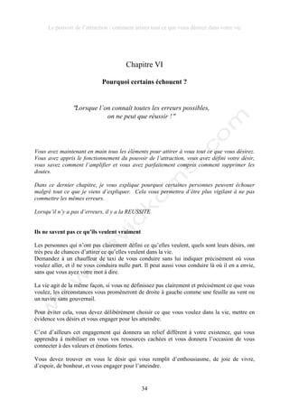 Le pouvoir de l’attraction : comment attirer tout ce que vous désirez dans votre vie
34
Chapitre VI
Pourquoi certains échouent ?
!Lorsque l’on connaît toutes les erreurs possibles,
on ne peut que réussir !!
Vous avez maintenant en main tous les éléments pour attirer à vous tout ce que vous désirez.
Vous avez appris le fonctionnement du pouvoir de l’attraction, vous avez défini votre désir,
vous savez comment l’amplifier et vous avez parfaitement compris comment supprimer les
doutes.
Dans ce dernier chapitre, je vous explique pourquoi certaines personnes peuvent échouer
malgré tout ce que je viens d’expliquer. Cela vous permettra d’être plus vigilant à ne pas
commettre les mêmes erreurs.
Lorsqu’il n’y a pas d’erreurs, il y a la REUSSITE
Ils ne savent pas ce qu’ils veulent vraiment
Les personnes qui n’ont pas clairement défini ce qu’elles veulent, quels sont leurs désirs, ont
très peu de chances d’attirer ce qu’elles veulent dans la vie.
Demandez à un chauffeur de taxi de vous conduire sans lui indiquer précisément où vous
voulez aller, et il ne vous conduira nulle part. Il peut aussi vous conduire là où il en a envie,
sans que vous ayez votre mot à dire.
La vie agit de la même façon, si vous ne définissez pas clairement et précisément ce que vous
voulez, les circonstances vous promèneront de droite à gauche comme une feuille au vent ou
un navire sans gouvernail.
Pour éviter cela, vous devez délibérément choisir ce que vous voulez dans la vie, mettre en
évidence vos désirs et vous engager pour les atteindre.
C’est d’ailleurs cet engagement qui donnera un relief différent à votre existence, qui vous
apprendra à mobiliser en vous vos ressources cachées et vous donnera l’occasion de vous
connecter à des valeurs et émotions fortes.
Vous devez trouver en vous le désir qui vous remplit d’enthousiasme, de joie de vivre,
d’espoir, de bonheur, et vous engager pour l’atteindre.
 