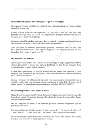 Le pouvoir de l’attraction : comment attirer tout ce que vous désirez dans votre vie
35
Ils restent trop longtemps dans l’énergie de ce qu’ils ne veulent pas
Savoir ce que l’on veut passe bien souvent par la mise en évidence de ce que l’on ne veut pas,
ou que l’on ne veut plus.
Si cette prise de conscience est importante, car c’est grâce à elle que vous allez vous
demander !Alors qu’est-ce que je veux ?!, il est primordial de ne pas rester avec ce que vous
ne voulez pas à l’esprit trop longtemps.
Le risque est en effet grand de vous ancrer dans ce mode de pensées composé exclusivement
du contraire de vos désirs, et dans lequel beaucoup de personnes sont.
Quels que soient les domaines, professionnel, personnel, relationnel, social ou autre, vous
devez immédiatement passer d’une vibration négative à une vibration positive en vous
demandant !Alors qu’est-ce que je veux ?!.
Ils n’amplifient pas leur désir
Certaines personnes ont leur désir à l’esprit une fois de temps en temps, en général quand leur
situation personnelle va encore plus mal que d’habitude. Au-delà de ces moments, ils ne
savent même plus ce qu’ils veulent vraiment.
Si vous n’êtes pas capable de répondre spontanément et surtout avec précision et clarté
lorsqu’on vous demande ce que vous voulez, votre bulle vibratoire ne contiendra sûrement
pas la vibration de ce désir.
Lorsque votre désir est suffisamment important, vous vous souvenez instantanément de la
sensation positive que vous ressentez lorsque vous parlez de votre désir, il est en vous à
chaque instant. Pas nécessairement dans vos pensées, mais dans VOTRE RESSENTI.
Ils donnent la possibilité à leur mental de douter
Chaque fois qu’une personne affirme une chose qui n’est pas vraie dans l’instant présent, elle
donne à son mental l’opportunité de douter. Et cela tombe bien car le mental adore douter,
c’est une de ces spécialités.
Afin de l’empêcher de douter, il est important que vous n’émettiez uniquement que des
pensées qui sont vraies.
Pour cela, utilisez des formules comme !je suis en train de…!, !je suis sûr de désirer...!,
!j’aime l’idée de…!, !j’aime savoir que…! ou encore !j’aime ce que je ressens lorsque…!.
En utilisant ce type d’affirmations qui ne peuvent qu’être vraies, votre mental n’aura aucune
prise pour vous contredire et introduire le doute en vous.
 
