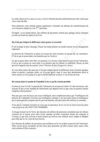 Le pouvoir de l’attraction : comment attirer tout ce que vous désirez dans votre vie
36
La seule chose qu’il y aura en vous, c’est la vibration positive déclenchée par cette vérité que
vous venez de dire.
Pour désarmer votre mental, pensez également à formuler les phrases de transformation de
vos croyances négatives, à la 3ème
personne.
Exemple : à cet instant précis, des milliers de personnes sentent que quelque chose changent
en elles en lisant les lignes d’un livre.
Ils n’ont pas intégré la différence entre penser et ressentir
C’est le piège le plus classique. Passer du mode pensées au mode ressenti est un changement
important.
Le pouvoir de l’attraction se passe au niveau de votre ressenti, au niveau de vos sensations.
C’est ce qui se passe dans vos émotions qui va l’activer.
Ce qui se passe dans votre tête, vos pensées, n’a aucune valeur pour le pouvoir de l’attraction,
c’est ce qui se passe en vous suite à ces pensées que les choses se modifient. Penser en tant
que tel n’apporte rien de concret. Juste l’illusion de faire bouger les choses.
Si vous faites partie des gens qui n’ont pas intégré encore la différence entre ressentir quelque
chose et penser à quelque chose, ce n’est pas grave, mais il vous faut absolument relire et
relire encore ce livre jusqu’à ce que le déclic intérieur se fasse. C’est la base de tout.
Ils restent dans le monde de l’intellect et de ce qu’ils croient possible
Comme je vous l’ai dit, le pouvoir de l’attraction est un pouvoir infini. Il a des ressources, des
moyens d’agir et une manière de fonctionner qui dépasse tout ce que vous ne pourrez jamais
imaginer consciemment.
Non pas que vous ne soyez pas assez intelligent, mais simplement parce que l’intelligence du
pouvoir de l’attraction n’est pas une intelligence mentale, c’est une autre forme d’intelligence
qui ne peut pas être comprise par le cerveau humain, elle peut juste être utilisée et constatée.
Vous devez vraiment ressentir en vous que la puissance de la vie est en train d’œuvrer pour
vous et qu’avec elle TOUT EST POSSIBLE.
À chaque instant sur la Terre, des dizaines de milliers de personnes constatent que les choses
viennent de se passer pour elles d’une manière qu’elles n’auraient jamais pu imaginer à
l’avance et que leur cerveau n’aurait jamais pu trouver une solution aussi simple et adaptée
que celle que la vie vient de leur trouver.
Ces dizaines de milliers de personnes ont confiance en la vie et dans le pouvoir de l’attraction.
Elles savent qu’en acceptant qu’une force plus puissante qu’elles exauce leurs vœux, elles
sont certaines d’être exaucées.
 