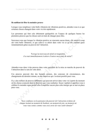 Le pouvoir de l’attraction : comment attirer tout ce que vous désirez dans votre vie
37
Ils oublient de fêter la moindre preuve
Lorsque vous remplissez votre bulle vibratoire de vibrations positives, attendez-vous à ce que
certaines choses changent dans votre vie très rapidement.
Les personnes qui font cela obtiennent quelquefois en l’espace de quelques heures les
premières preuves que les choses sont en train de changer pour elles.
Souvenez-vous que lorsque la vibration positive ne rencontre aucun doute, elle atteint à coup
sûr votre bulle vibratoire, et que celle-ci va attirer dans votre vie ce qu’elle contient quasi
instantanément grâce au pouvoir de l’attraction.
!Lorsqu’un morceau de métal est magnétisé,
il se met immédiatement à attirer d’autres morceaux de métal!.
Attendez-vous donc à des preuves dans votre quotidien de la mise en marche du pouvoir de
l’attraction dans le sens de votre désir.
Ces preuves peuvent être des hasards curieux, des concours de circonstances, des
changements de dernière minute, ou des imprévus qui s’avèrent positifs pour vous.
Il y a des milliers de preuves différentes qui peuvent arriver dans votre vie à partir du moment
où les choses avancent dans la direction que vous souhaitez. Soyez vigilant et apprêtez-vous à
célébrer le moindre signe positif afin d’amplifier encore plus cette énergie qui se met en place
pour vous.
!Ayez confiance en la puissance du pouvoir de l’attraction et faites de
chaque instant un moment de bonheur, un moment de joie, un moment où
vous vous sentez comme vous avez envie de vous sentir demain!
* * * * *
 