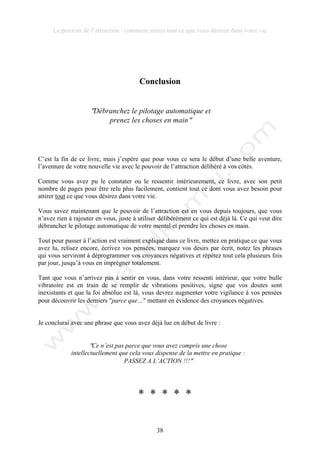 Le pouvoir de l’attraction : comment attirer tout ce que vous désirez dans votre vie
38
Conclusion
!Débranchez le pilotage automatique et
prenez les choses en main!
C’est la fin de ce livre, mais j’espère que pour vous ce sera le début d’une belle aventure,
l’aventure de votre nouvelle vie avec le pouvoir de l’attraction délibéré à vos côtés.
Comme vous avez pu le constater ou le ressentir intérieurement, ce livre, avec son petit
nombre de pages pour être relu plus facilement, contient tout ce dont vous avez besoin pour
attirer tout ce que vous désirez dans votre vie.
Vous savez maintenant que le pouvoir de l’attraction est en vous depuis toujours, que vous
n’avez rien à rajouter en vous, juste à utiliser délibérément ce qui est déjà là. Ce qui veut dire
débrancher le pilotage automatique de votre mental et prendre les choses en main.
Tout pour passer à l’action est vraiment expliqué dans ce livre, mettez en pratique ce que vous
avez lu, relisez encore, écrivez vos pensées, marquez vos désirs par écrit, notez les phrases
qui vous serviront à déprogrammer vos croyances négatives et répétez tout cela plusieurs fois
par jour, jusqu’à vous en imprégner totalement.
Tant que vous n’arrivez pas à sentir en vous, dans votre ressenti intérieur, que votre bulle
vibratoire est en train de se remplir de vibrations positives, signe que vos doutes sont
inexistants et que la foi absolue est là, vous devrez augmenter votre vigilance à vos pensées
pour découvrir les derniers !parce que…! mettant en évidence des croyances négatives.
Je conclurai avec une phrase que vous avez déjà lue en début de livre :
!Ce n’est pas parce que vous avez compris une chose
intellectuellement que cela vous dispense de la mettre en pratique :
PASSEZ A L’ACTION !!!!
* * * * *
 
