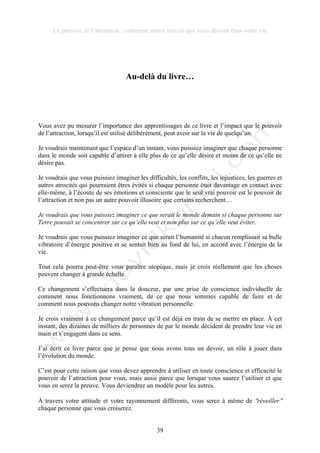 Le pouvoir de l’attraction : comment attirer tout ce que vous désirez dans votre vie
39
Au-delà du livre…
Vous avez pu mesurer l’importance des apprentissages de ce livre et l’impact que le pouvoir
de l’attraction, lorsqu’il est utilisé délibérément, peut avoir sur la vie de quelqu’un.
Je voudrais maintenant que l’espace d’un instant, vous puissiez imaginer que chaque personne
dans le monde soit capable d’attirer à elle plus de ce qu’elle désire et moins de ce qu’elle ne
désire pas.
Je voudrais que vous puissiez imaginer les difficultés, les conflits, les injustices, les guerres et
autres atrocités qui pourraient êtres évités si chaque personne était davantage en contact avec
elle-même, à l’écoute de ses émotions et consciente que le seul vrai pouvoir est le pouvoir de
l’attraction et non pas un autre pouvoir illusoire que certains recherchent…
Je voudrais que vous puissiez imaginer ce que serait le monde demain si chaque personne sur
Terre pouvait se concentrer sur ce qu’elle veut et non plus sur ce qu’elle veut éviter.
Je voudrais que vous puissiez imaginer ce que serait l’humanité si chacun remplissait sa bulle
vibratoire d’énergie positive et se sentait bien au fond de lui, en accord avec l’énergie de la
vie.
Tout cela pourra peut-être vous paraître utopique, mais je crois réellement que les choses
peuvent changer à grande échelle.
Ce changement s’effectuera dans la douceur, par une prise de conscience individuelle de
comment nous fonctionnons vraiment, de ce que nous sommes capable de faire et de
comment nous pouvons changer notre vibration personnelle.
Je crois vraiment à ce changement parce qu’il est déjà en train de se mettre en place. À cet
instant, des dizaines de milliers de personnes de par le monde décident de prendre leur vie en
main et s’engagent dans ce sens.
J’ai écrit ce livre parce que je pense que nous avons tous un devoir, un rôle à jouer dans
l’évolution du monde.
C’est pour cette raison que vous devez apprendre à utiliser en toute conscience et efficacité le
pouvoir de l’attraction pour vous, mais aussi parce que lorsque vous saurez l’utiliser et que
vous en serez la preuve. Vous deviendrez un modèle pour les autres.
À travers votre attitude et votre rayonnement différents, vous serez à même de !réveiller!
chaque personne que vous croiserez.
 