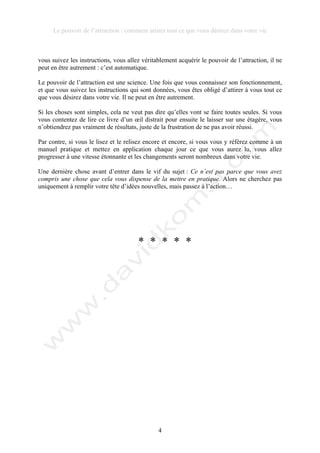 Le pouvoir de l’attraction : comment attirer tout ce que vous désirez dans votre vie
4
vous suivez les instructions, vous allez véritablement acquérir le pouvoir de l’attraction, il ne
peut en être autrement : c’est automatique.
Le pouvoir de l’attraction est une science. Une fois que vous connaissez son fonctionnement,
et que vous suivez les instructions qui sont données, vous êtes obligé d’attirer à vous tout ce
que vous désirez dans votre vie. Il ne peut en être autrement.
Si les choses sont simples, cela ne veut pas dire qu’elles vont se faire toutes seules. Si vous
vous contentez de lire ce livre d’un œil distrait pour ensuite le laisser sur une étagère, vous
n’obtiendrez pas vraiment de résultats, juste de la frustration de ne pas avoir réussi.
Par contre, si vous le lisez et le relisez encore et encore, si vous vous y référez comme à un
manuel pratique et mettez en application chaque jour ce que vous aurez lu, vous allez
progresser à une vitesse étonnante et les changements seront nombreux dans votre vie.
Une dernière chose avant d’entrer dans le vif du sujet : Ce n’est pas parce que vous avez
compris une chose que cela vous dispense de la mettre en pratique. Alors ne cherchez pas
uniquement à remplir votre tête d’idées nouvelles, mais passez à l’action…
* * * * *
 