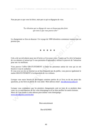 Le pouvoir de l’attraction : comment attirer tout ce que vous désirez dans votre vie
40
Non pas par ce que vous lui direz, mais par ce qui se dégagera de vous.
!La vibration qui se dégage de vous est beaucoup plus forte
que tout ce que vous pouvez dire!
Le changement se fera en douceur. Un voyage de 1000 kilomètres commence toujours par un
premier pas.
* * * * *
Cela a été un réel plaisir pour moi d’écrire ce livre pour vous. J’espère qu’il a été à la hauteur
de vos attentes et surtout qu’il vous permettra d’apprendre à utiliser le pouvoir de l’attraction
pour une vie meilleure.
Vous pouvez l’offrir GRATUITEMENT à toutes les personnes autour de vous qui en ont
besoin si vous le souhaitez.
Si vous avez un site un Internet ou un lieu fréquenté par du public, vous pouvez également le
mettre GRATUITEMENT à la disposition de vos visiteurs.
Lorsque vous aurez besoin de développer certaines parties de ce livre ou de me poser des
questions, je me ferai un plaisir de vous aider. Mon adresse email : davidkomsi@yahoo.fr
Lorsque vous constaterez que les premiers changements sont en train de se produire dans
votre vie, je serai heureux de lire votre témoignage et d’en faire profiter les autres lecteurs.
Merci de vous rendre à cette adresse pour donner votre témoignage :
www.davidkomsi.com/tm.htm
Bien amicalement
David KOMSI
 