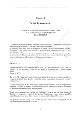 Le pouvoir de l’attraction : comment attirer tout ce que vous désirez dans votre vie
5
Chapitre I
Au-delà des apparences…
!La folie, c’est de faire tout le temps la même chose
et de s’attendre à un résultat différent!
Albert EINSTEIN
La première étape pour maîtriser le pouvoir de l’attraction est d’apprendre à aller au-delà
des apparences, au-delà de ce que nous connaissons ou croyons.
La manière dont nous nous représentons le monde et son fonctionnement influence
directement ce que nous croyons possible et la manière dont nous imaginons que les choses
sont liées entre elles.
Si nous désirons apprendre à utiliser délibérément le pouvoir de l’attraction, nous allons
devoir modifier certains points de vue que nous avons dans certains domaines. Préparons-
nous à accueillir avec enthousiasme une autre vision des choses…
Qui est !JE ! ?
Lorsque nous disons !Je n’arrive pas à faire ceci!, !je n’arrive pas à faire cela!, !c’est trop
difficile!, !je suis trop bête!, !je ne suis pas quelqu’un de patient!, etc…, de qui parlons-
nous ?
Qui est ce !JE !?
Qui est ce !JE ! à qui nous nous référons pour décider de ce que nous sommes capables ou
incapables de faire ? Cette question peut probablement vous paraître étrange, mais vous allez
comprendre…
Lorsque nous parlons de JE, nous faisons habituellement référence à ce qui se passe dans
notre tête, à la partie de nous qui analyse le monde, ce qui nous entoure et ce qui est possible
est défini suivant l’idée que nous nous en faisons.
Depuis notre naissance, nous avons pris l’habitude d’observer ce qui nous entoure, de
chercher à comprendre comment les choses fonctionnent. Nous sommes capables,
aujourd’hui, de savoir si une chose est vraie ou fausse, si elle est possible ou non.
Nos pensées et notre analyse du monde qui nous entoure nous renseignent sur le
fonctionnement de ce monde, n’est-ce pas ?
 