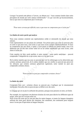 Le pouvoir de l’attraction : comment attirer tout ce que vous désirez dans votre vie
6
Lorsque l’on prend cette phrase à l’envers, on obtient ceci : !nous sommes limités dans notre
perception du monde par notre analyse intellectuelle !. Ce qui veut dire qu’inconsciemment,
tout ce que nous ne comprenons pas n’existe pas.
!Pour notre cerveau qui réfléchit, tout ce que nous ne comprenons pas n’existe pas!
Les limites de notre partie qui analyse
Nous nous sommes construit une représentation solide et rationnelle du monde qui nous
entoure.
Cette représentation est une prison de certitude. Une prison parce que nous ne pouvons plus
en sortir et que pour nous, seul existe ce que nous avons compris intellectuellement. Si nous
ne comprenons pas une chose, si après y avoir pensé et réfléchi un certain temps, nous n’en
déduisons pas qu’elle doit exister selon tel ou tel critère intellectuel que nous avons, cette
chose n’existe pas.
Cette manière de faire serait parfaite si notre mental – notre partie analytique – pouvait
comprendre l’intégralité de ce qui existe, mais ce n’est pas le cas.
De la même manière que nos yeux ne peuvent pas voir les infrarouges ou les ultraviolets que
certains animaux perçoivent, de la même manière que nos oreilles ne peuvent pas percevoir
les ultrasons que certains animaux perçoivent également, notre mental ne peut pas
comprendre certaines choses.
!Notre mental ne peut pas comprendre certaines choses!
La limite des mots
Comprenez bien ceci : certaines choses ne peuvent pas s’expliquer par le raisonnement
intellectuel, bien plus elles ne peuvent pas se définir avec des mots.
Le langage qui est un peu le carburant des pensées, puisque nous pensons en mots, est limité.
Par exemple, les esquimaux ont plusieurs dizaines de mots pour décrire les différents types de
neiges, alors que tel n’est pas notre cas.
Nous avons des mots qui ne sont pas dans les autres langues, et toutes les langues étrangères
utilisent des mots pour décrire des émotions, des sensations, des sentiments pour lesquels
nous n’avons pas d’équivalent en langue française.
 