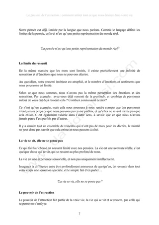 Le pouvoir de l’attraction : comment attirer tout ce que vous désirez dans votre vie
7
Notre pensée est déjà limitée par la langue que nous parlons. Comme le langage définit les
limites de la pensée, celle-ci n’est qu’une petite représentation du monde réel.
!La pensée n’est qu’une petite représentation du monde réel!
La limite du ressenti
De la même manière que les mots sont limités, il existe probablement une infinité de
sensations et d’émotions que nous ne pouvons décrire.
Au quotidien, notre ressenti intérieur est atrophié, et le nombre d’émotions et sentiments que
nous percevons est limité.
Selon ce que nous sommes, nous n’avons pas la même perception des émotions et des
sensations. Par exemple : avez-vous déjà ressenti de la gratitude, et combien de personnes
autour de vous ont déjà ressenti cela ? Combien connaissent ce mot?
Ce n’est qu’un exemple, mais cela nous poussera à nous rendre compte que des personnes
n’ont jamais perçu ce que nous pouvons percevoir parfois, et qu’elles ne savent même pas que
cela existe. C’est également valable dans l’autre sens, à savoir que ce que nous n’avons
jamais perçu l’est parfois par d’autres.
Il y a ensuite tout un ensemble de ressentis qui n’ont pas de mots pour les décrire, le mental
ne peut donc pas savoir que cela existe et nous passons à côté.
La vie se vit, elle ne se pense pas
Ce qui fait la richesse est souvent limité avec nos pensées. La vie est une aventure réelle, c’est
quelque chose qui se vit, qui se ressent au plus profond de nous.
La vie est une expérience sensorielle, et non pas uniquement intellectuelle.
Imaginez la différence entre être profondément amoureux de quelqu’un, de ressentir dans tout
votre corps une sensation spéciale, et le simple fait d’en parler…
!La vie se vit, elle ne se pense pas!
Le pouvoir de l’attraction
Le pouvoir de l’attraction fait partie de la vraie vie, la vie qui se vit et se ressent, pas celle qui
se pense ou s’analyse.
 