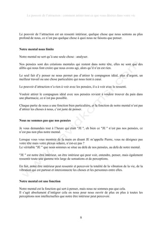 Le pouvoir de l’attraction : comment attirer tout ce que vous désirez dans votre vie
8
Le pouvoir de l’attraction est un ressenti intérieur, quelque chose que nous sentons au plus
profond de nous, ce n’est pas quelque chose à quoi nous ne faisons que penser.
Notre mental nous limite
Notre mental ne sert qu’à une seule chose : analyser.
Nos pensées sont des créations mentales qui restent dans notre tête, elles ne sont que des
alibis qui nous font croire que nous avons agi, alors qu’il n’en est rien.
Le seul fait d’y penser ne nous permet pas d’attirer le compagnon idéal, plus d’argent, un
meilleur travail ou une chose particulière qui nous tient à cœur.
Le pouvoir d’attraction n’a rien à voir avec les pensées, il a à voir avec le ressenti.
Vouloir attirer le compagnon idéal avec nos pensées revient à vouloir trouver du pain dans
une pharmacie, ce n’est pas possible.
Chaque partie de nous a une fonction bien particulière, et la fonction de notre mental n’est pas
d’attirer les choses à nous, c’est juste de penser.
Nous ne sommes pas que nos pensées
Je vous demandais tout à l’heure qui était !JE !, eh bien ce !JE ! n’est pas nos pensées, ce
n’est pas non plus notre mental.
Lorsque vous vous montrez de la main en disant JE m’appelle Pierre, vous ne désignez pas
votre tête mais votre plexus solaire, n’est-ce pas ?
Le véritable !JE ! que nous sommes se situe au delà de nos pensées, au delà de notre mental.
!JE ! est notre être intérieur, un être intérieur qui peut voir, entendre, penser, mais également
ressentir toute une gamme très large de sensations et de perceptions.
En fait, notre être intérieur peut ressentir et percevoir la totalité de la vibration de la vie, de la
vibration qui est partout et interconnecte les choses et les personnes entre elles.
Notre mental est une fonction
Notre mental est la fonction qui sert à penser, mais nous ne sommes pas que cela.
Il s’agit absolument d’intégrer cela en nous pour nous ouvrir de plus en plus à toutes les
perceptions non intellectuelles que notre être intérieur peut percevoir.
 