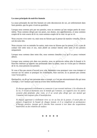 Le pouvoir de l’attraction : comment attirer tout ce que vous désirez dans votre vie
9
La cause principale du mal-être humain
La cause principale du mal être humain est cette déconnexion de soi, cet enfermement dans
leurs pensées, que les gens vivent au quotidien.
Lorsque nous sommes pris par nos pensées, nous ne sommes qu’une maigre partie de nous-
même. Nous sommes dirigés par nos peurs, nos doutes, nos appréhensions, et nous sommes
coupés de la vraie source de la vie, nous sommes coupés de la vraie vie qui se vit.
Nous croyons vivre notre vie, mais nous ne faisons que la penser de manière virtuelle, rien ne
sort de notre tête.
Nous croyons voir ou entendre les autres, mais nous ne faisons que les penser, il n’y a pas de
contact réel entre nous et eux, mais plutôt un contact interne entre nous et nos pensées
uniquement.
Lorsque nous sommes dans notre tête, nous sommes étanchés à ce qu’il se passe vraiment
dehors.
Lorsque nous sommes pris dans nos pensées, nous ne percevons même plus la beauté et le
bien-être intérieur qu’apporte une promenade dans la nature, nous ne vivons pas la vibration
de la vie, nous pensons nos pensées.
Si vous n’êtes pas encore d’accord avec cela, demandez-vous pourquoi vous vous trompez si
souvent sur les autres et pourquoi les évènements, bien souvent, ne se passent pas comme
vous l’aviez prévu.
Quelquefois, on dit qu’une personne nous a trompé, ce n’est pas nécessairement elle qui nous
a trompé, c’est l’analyse que nous en avions faite intellectuellement.
Si chacun apprenait à réellement se connecter à son ressenti intérieur, à la vibration de
la vie, il vivrait en harmonie avec le monde qui l’entoure, ses rapports avec les autres
seraient plus profonds, plus vrais, et il ne serait plus dirigé par son mental qui
l’emmène vers toujours plus d’insatisfaction.
Si chacun apprenait à réellement vivre sa vie au lieu de la penser, il serait plus en
mesure d’apprécier la beauté de chaque instant, et il se remplirait en permanence
d’énergie positive, énergie qu’il cherche bien souvent à tort dans des acquisitions
matérielles ou des relations de surface.
* * * * *
 