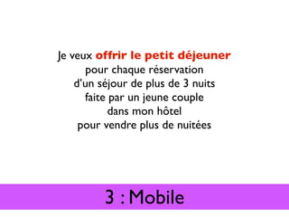 Je veux offrir le petit déjeuner
      pour chaque réservation
    d’un séjour de plus de 3 nuits
      faite par un jeune couple
            dans mon hôtel
     pour vendre plus de nuitées




         3 : Mobile
 