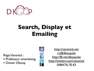 Search, Display et
              Emailing

                              http://vansnick.net
                                 rv@dkoop.be
Régis Vansnick :
                             http://fb.me/dkoop.be
• Professeur emarketing   http://twitter.com/vansnick
• Owner Dkoop                    0484/76.70.43
 