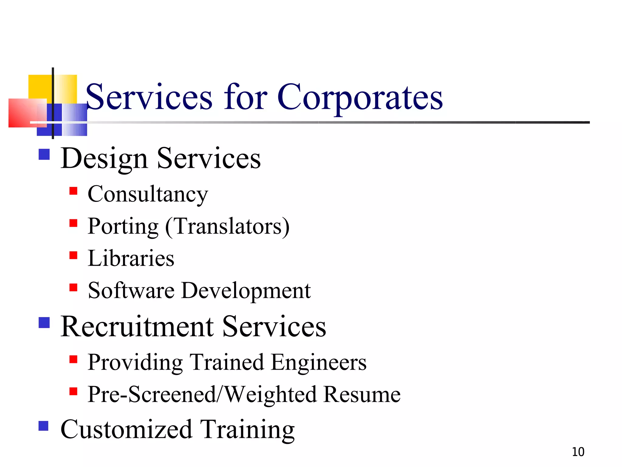 Services for Corporates
   Design Services
       Consultancy
       Porting (Translators)
       Libraries
       Software Development
   Recruitment Services
       Providing Trained Engineers
       Pre-Screened/Weighted Resume
   Customized Training
                                       10
 