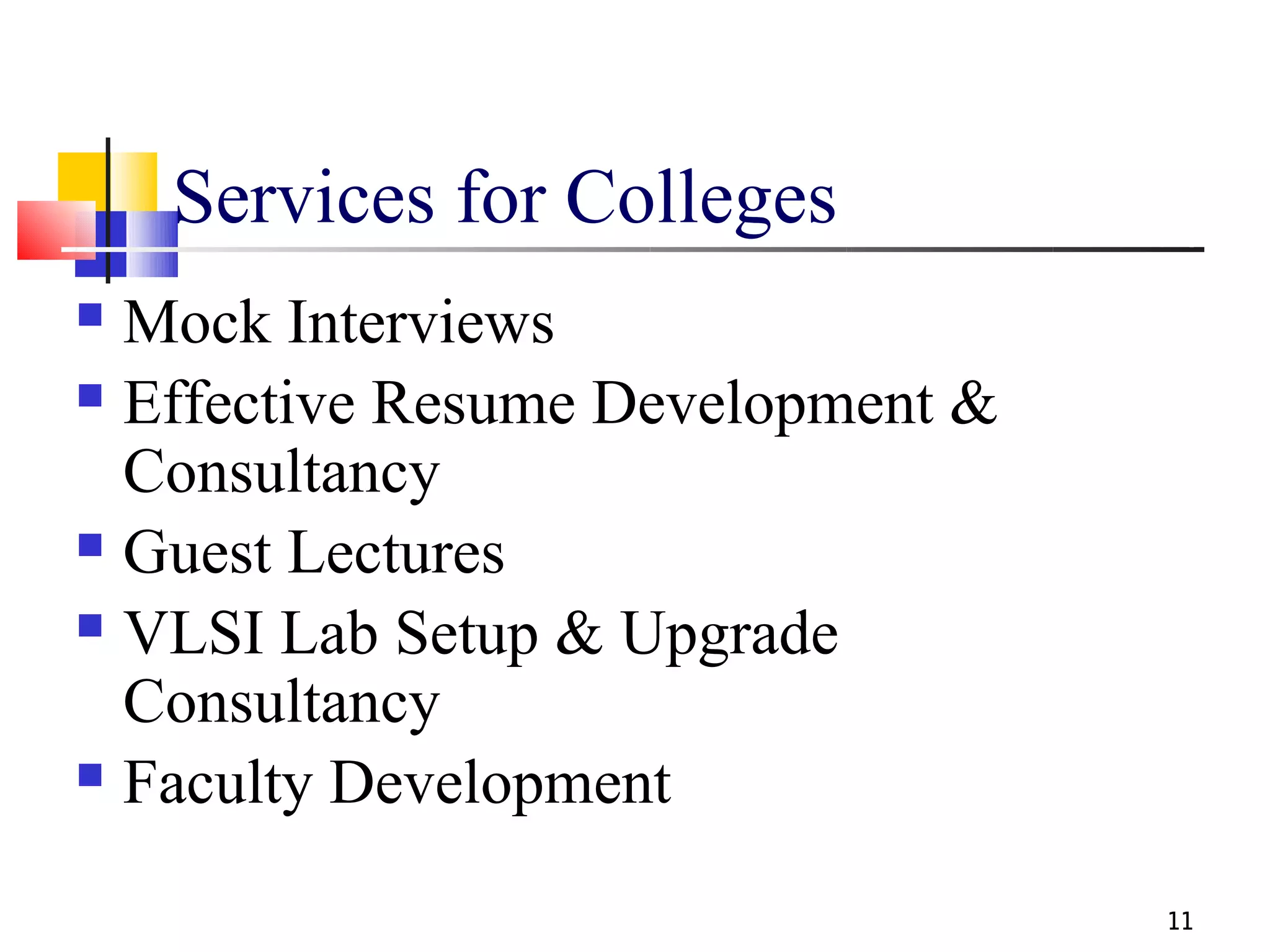 Services for Colleges
 Mock Interviews
 Effective Resume Development &

  Consultancy
 Guest Lectures

 VLSI Lab Setup & Upgrade

  Consultancy
 Faculty Development


                                   11
 