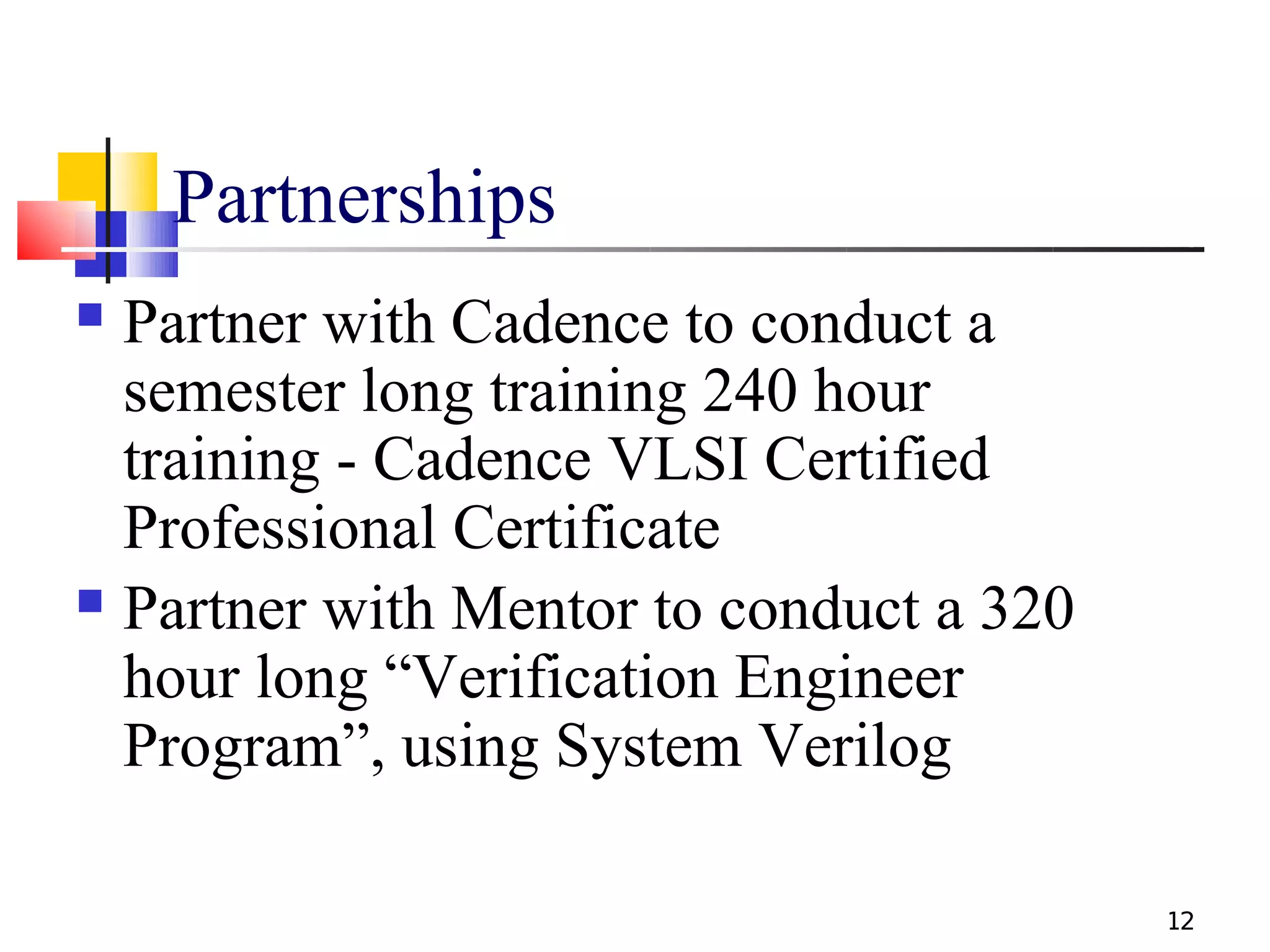 Partnerships
 Partner with Cadence to conduct a
  semester long training 240 hour
  training - Cadence VLSI Certified
  Professional Certificate
 Partner with Mentor to conduct a 320

  hour long “Verification Engineer
  Program”, using System Verilog

                                         12
 