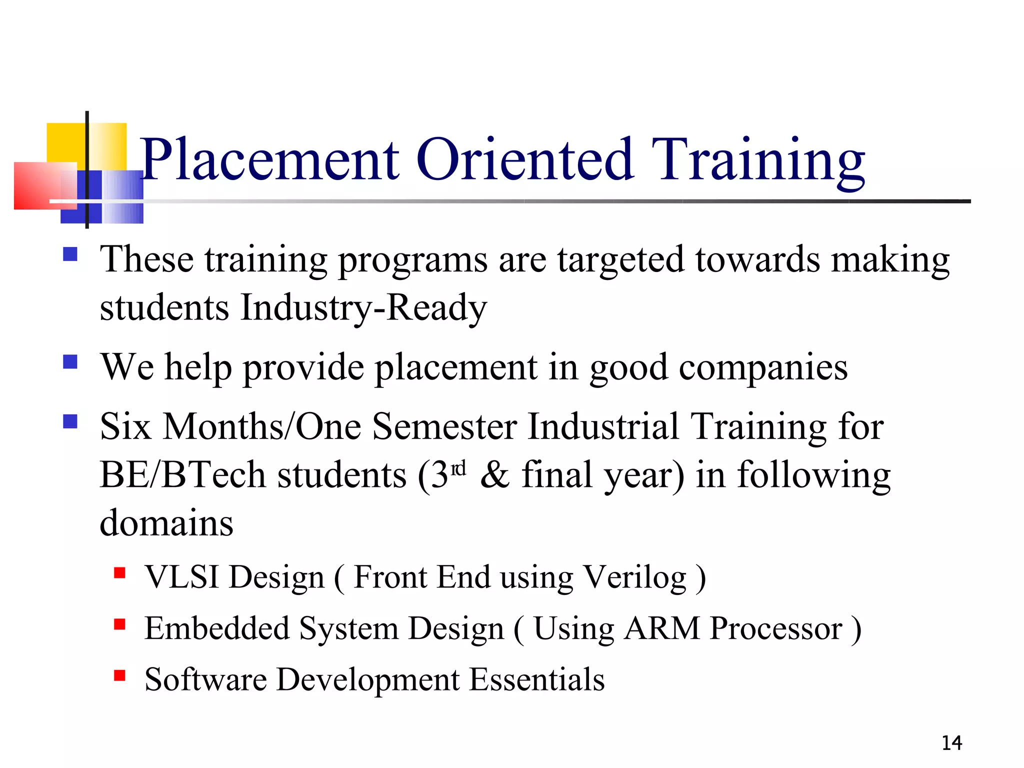 Placement Oriented Training
   These training programs are targeted towards making
    students Industry-Ready
   We help provide placement in good companies
   Six Months/One Semester Industrial Training for
    BE/BTech students (3rd & final year) in following
    domains
       VLSI Design ( Front End using Verilog )
       Embedded System Design ( Using ARM Processor )
       Software Development Essentials
                                                         14
 